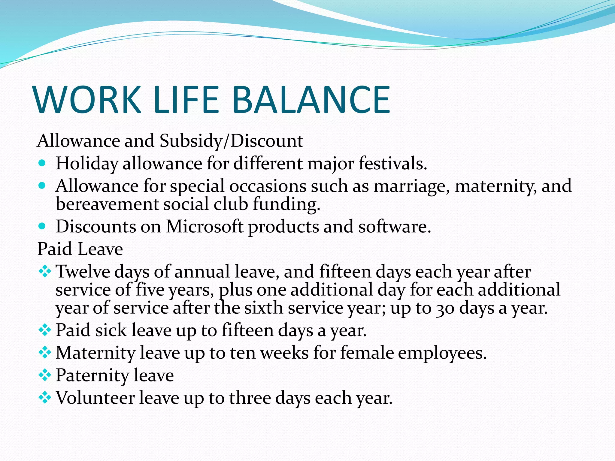 WORK LIFE BALANCE
Allowance and Subsidy/Discount
 Holiday allowance for different major festivals.
 Allowance for special occasions such as marriage, maternity, and
bereavement social club funding.
 Discounts on Microsoft products and software.
Paid Leave
Twelve days of annual leave, and fifteen days each year after
service of five years, plus one additional day for each additional
year of service after the sixth service year; up to 30 days a year.
Paid sick leave up to fifteen days a year.
Maternity leave up to ten weeks for female employees.
Paternity leave
Volunteer leave up to three days each year.
 