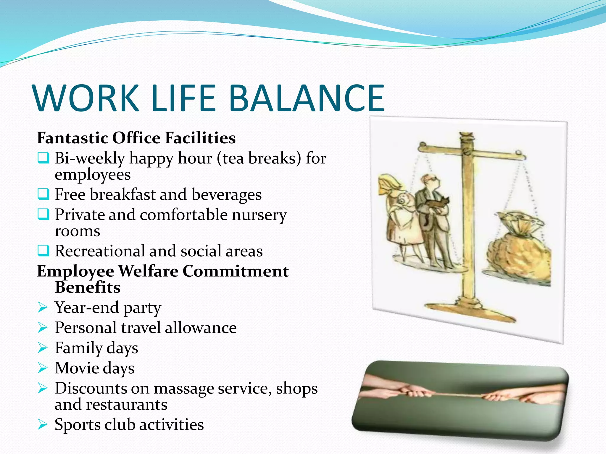 WORK LIFE BALANCE
Fantastic Office Facilities
 Bi-weekly happy hour (tea breaks) for
employees
 Free breakfast and beverages
 Private and comfortable nursery
rooms
 Recreational and social areas
Employee Welfare Commitment
Benefits
 Year-end party
 Personal travel allowance
 Family days
 Movie days
 Discounts on massage service, shops
and restaurants
 Sports club activities
 