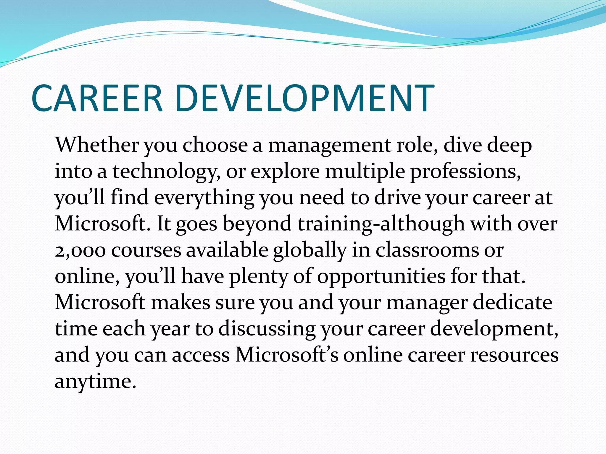 CAREER DEVELOPMENT
Whether you choose a management role, dive deep
into a technology, or explore multiple professions,
you’ll find everything you need to drive your career at
Microsoft. It goes beyond training-although with over
2,000 courses available globally in classrooms or
online, you’ll have plenty of opportunities for that.
Microsoft makes sure you and your manager dedicate
time each year to discussing your career development,
and you can access Microsoft’s online career resources
anytime.
 