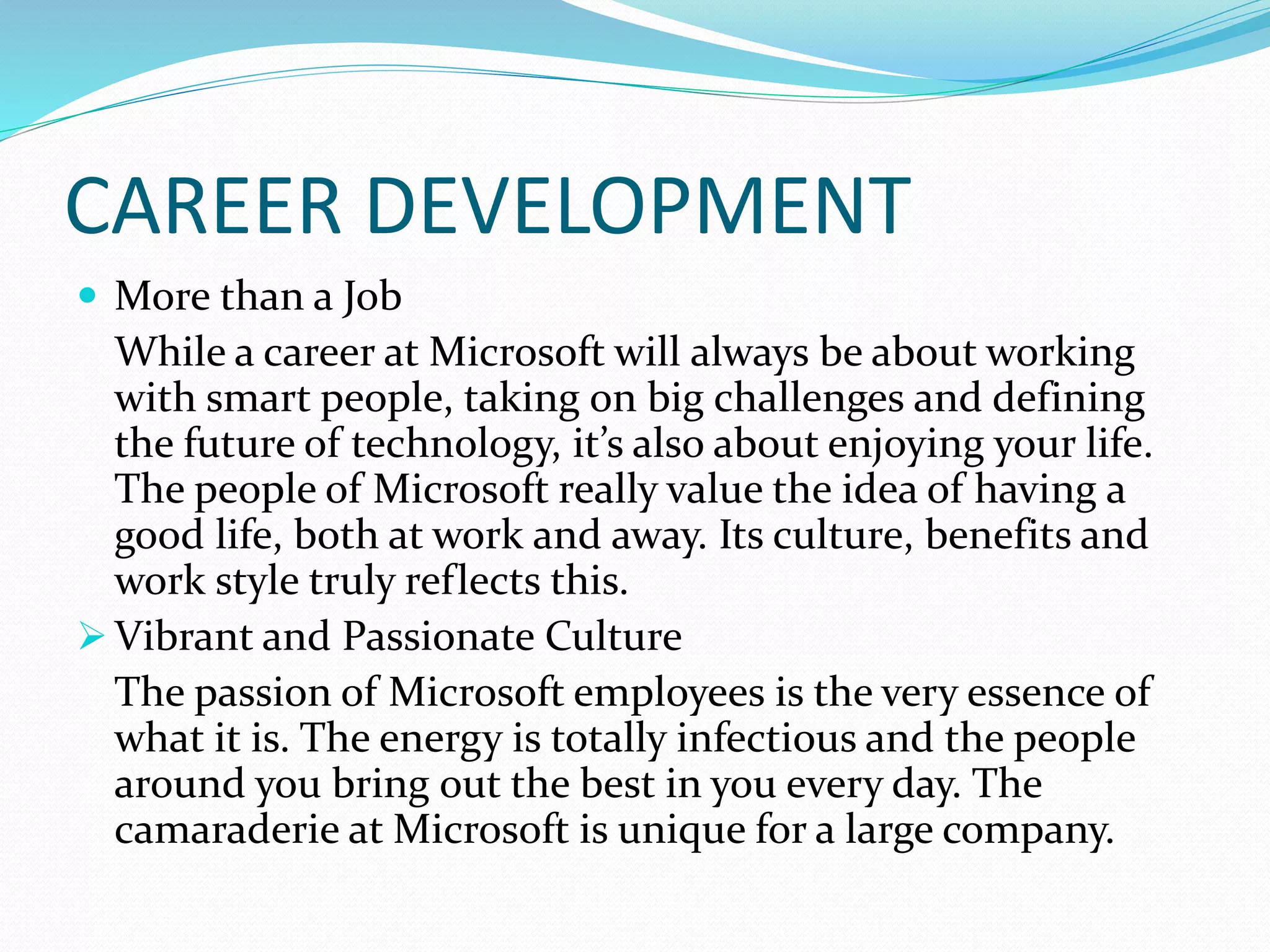 CAREER DEVELOPMENT
 More than a Job
While a career at Microsoft will always be about working
with smart people, taking on big challenges and defining
the future of technology, it’s also about enjoying your life.
The people of Microsoft really value the idea of having a
good life, both at work and away. Its culture, benefits and
work style truly reflects this.
 Vibrant and Passionate Culture
The passion of Microsoft employees is the very essence of
what it is. The energy is totally infectious and the people
around you bring out the best in you every day. The
camaraderie at Microsoft is unique for a large company.
 