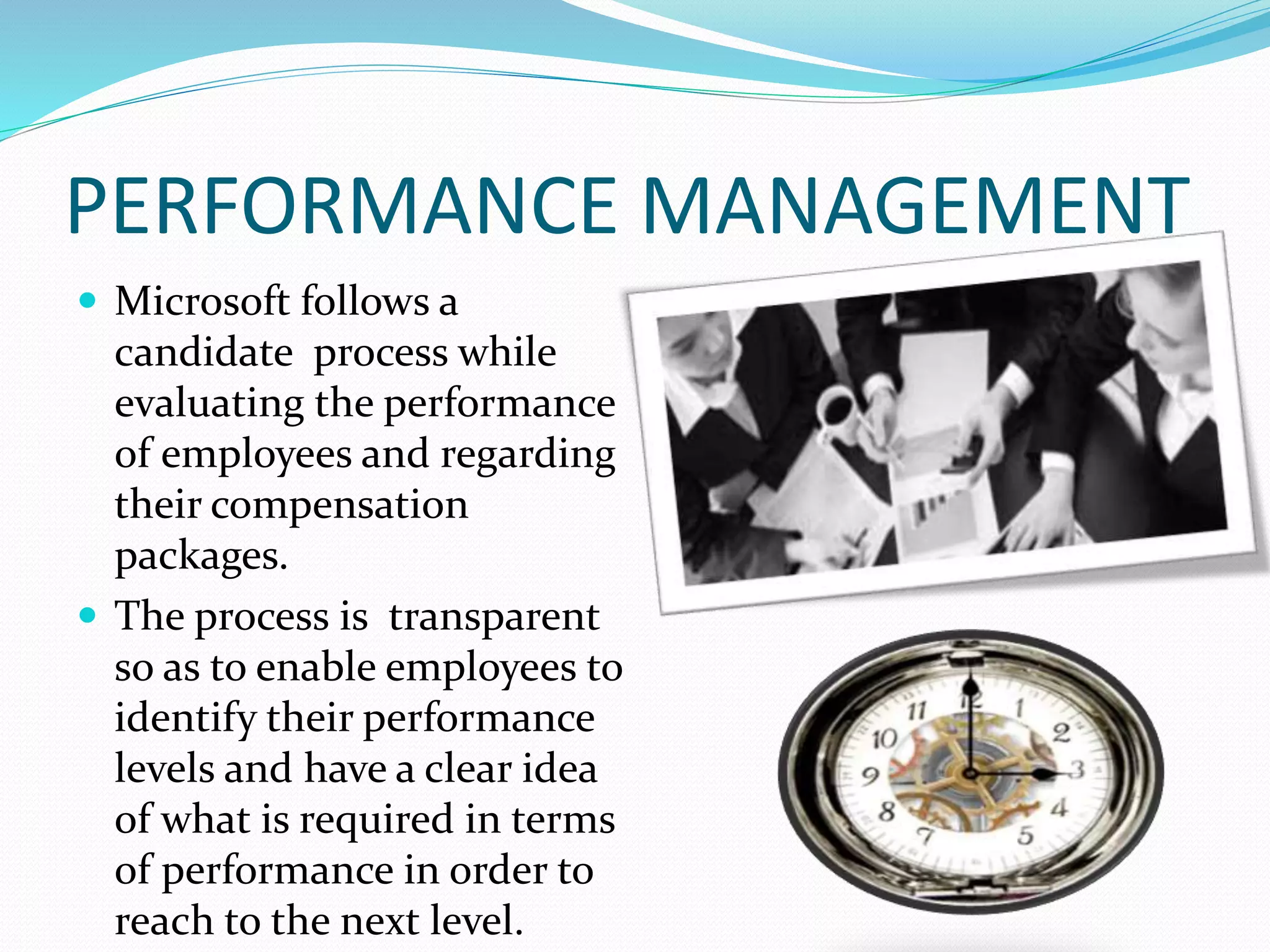 PERFORMANCE MANAGEMENT
 Microsoft follows a
candidate process while
evaluating the performance
of employees and regarding
their compensation
packages.
 The process is transparent
so as to enable employees to
identify their performance
levels and have a clear idea
of what is required in terms
of performance in order to
reach to the next level.
 