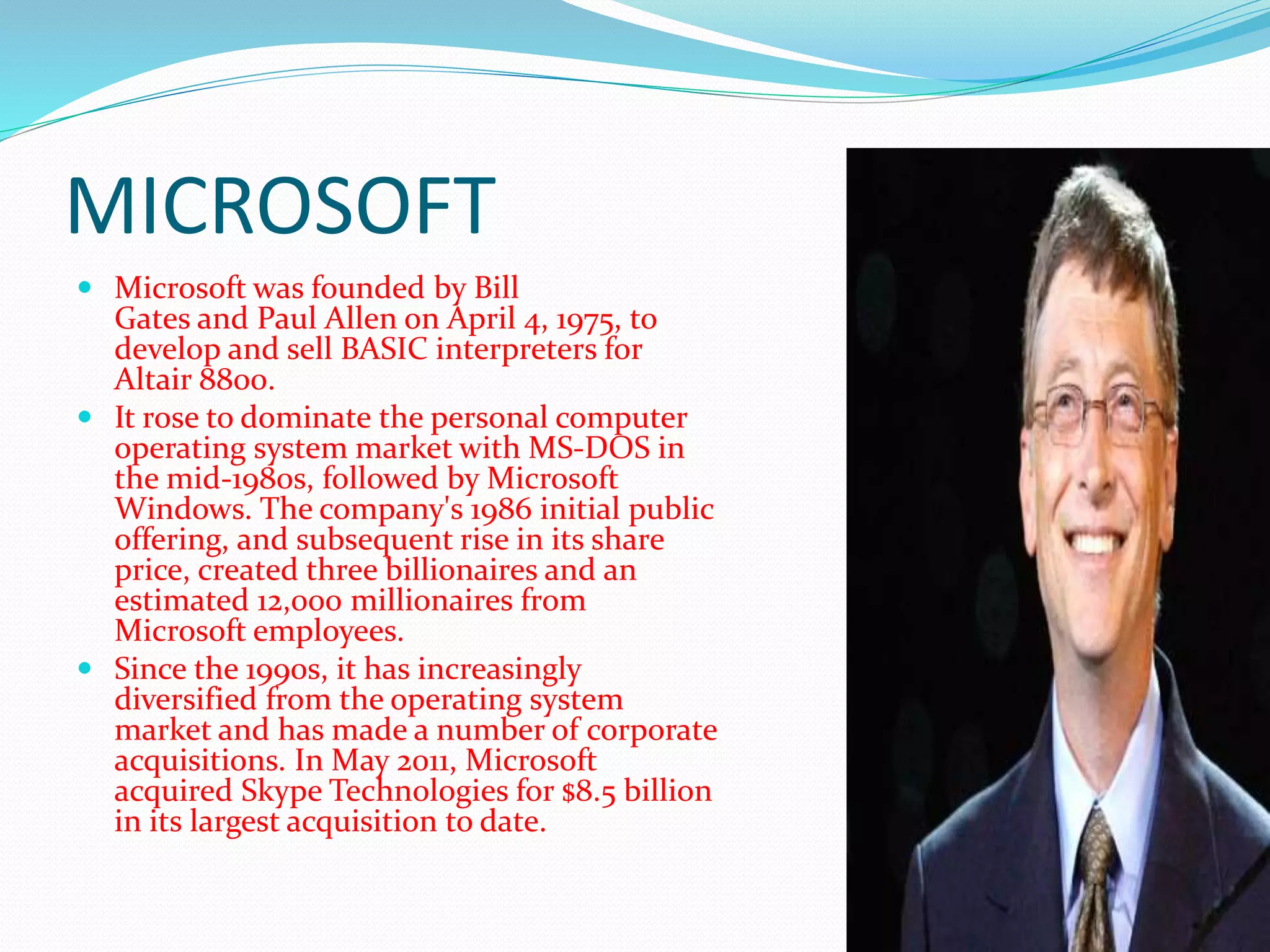 MICROSOFT
 Microsoft was founded by Bill
Gates and Paul Allen on April 4, 1975, to
develop and sell BASIC interpreters for
Altair 8800.
 It rose to dominate the personal computer
operating system market with MS-DOS in
the mid-1980s, followed by Microsoft
Windows. The company's 1986 initial public
offering, and subsequent rise in its share
price, created three billionaires and an
estimated 12,000 millionaires from
Microsoft employees.
 Since the 1990s, it has increasingly
diversified from the operating system
market and has made a number of corporate
acquisitions. In May 2011, Microsoft
acquired Skype Technologies for $8.5 billion
in its largest acquisition to date.
 