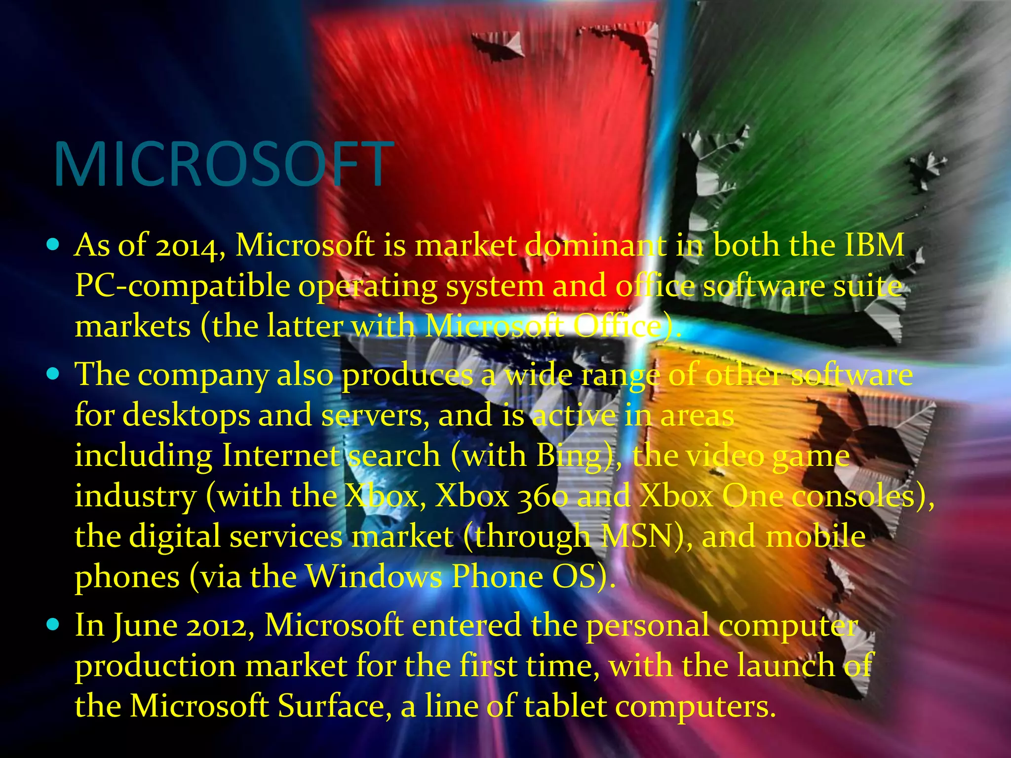 MICROSOFT
 As of 2014, Microsoft is market dominant in both the IBM
PC-compatible operating system and office software suite
markets (the latter with Microsoft Office).
 The company also produces a wide range of other software
for desktops and servers, and is active in areas
including Internet search (with Bing), the video game
industry (with the Xbox, Xbox 360 and Xbox One consoles),
the digital services market (through MSN), and mobile
phones (via the Windows Phone OS).
 In June 2012, Microsoft entered the personal computer
production market for the first time, with the launch of
the Microsoft Surface, a line of tablet computers.
 