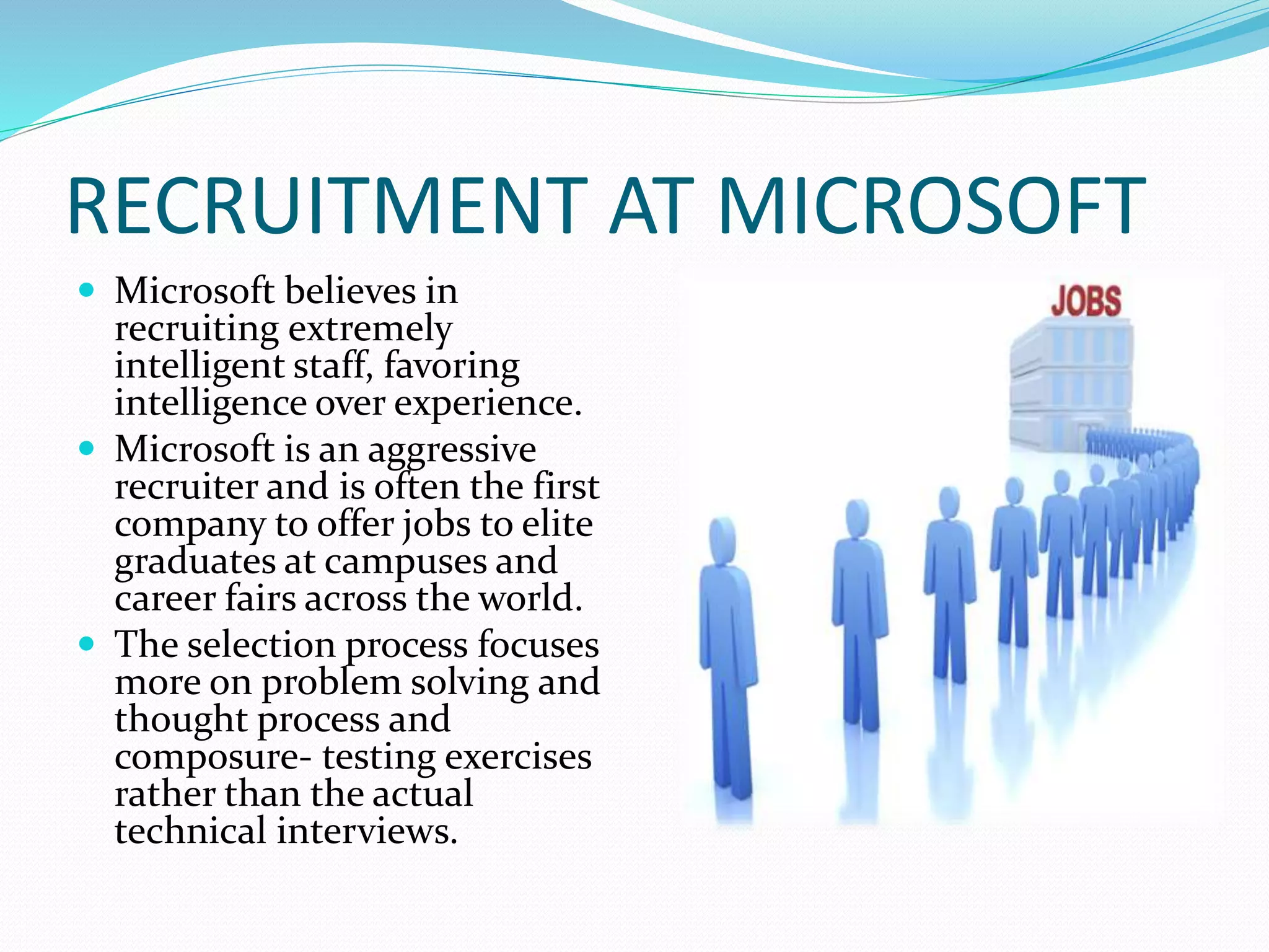RECRUITMENT AT MICROSOFT
 Microsoft believes in
recruiting extremely
intelligent staff, favoring
intelligence over experience.
 Microsoft is an aggressive
recruiter and is often the first
company to offer jobs to elite
graduates at campuses and
career fairs across the world.
 The selection process focuses
more on problem solving and
thought process and
composure- testing exercises
rather than the actual
technical interviews.
 