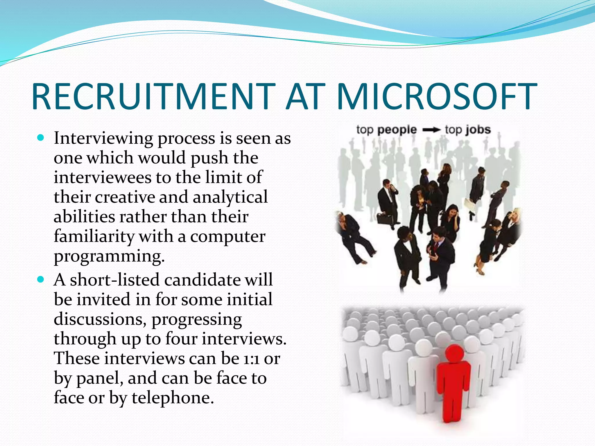 RECRUITMENT AT MICROSOFT
 Interviewing process is seen as
one which would push the
interviewees to the limit of
their creative and analytical
abilities rather than their
familiarity with a computer
programming.
 A short-listed candidate will
be invited in for some initial
discussions, progressing
through up to four interviews.
These interviews can be 1:1 or
by panel, and can be face to
face or by telephone.
 