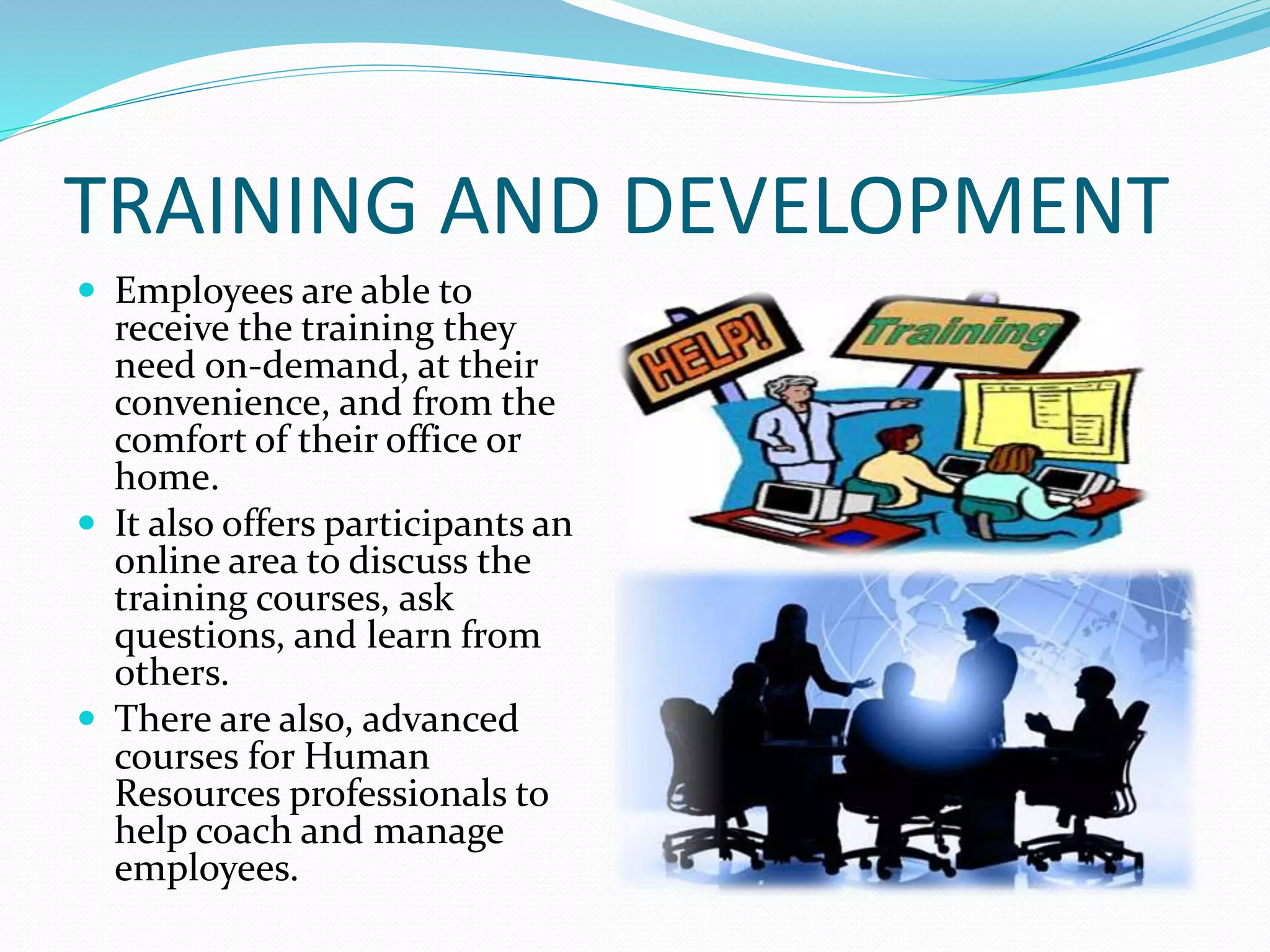 TRAINING AND DEVELOPMENT
 Employees are able to
receive the training they
need on-demand, at their
convenience, and from the
comfort of their office or
home.
 It also offers participants an
online area to discuss the
training courses, ask
questions, and learn from
others.
 There are also, advanced
courses for Human
Resources professionals to
help coach and manage
employees.
 