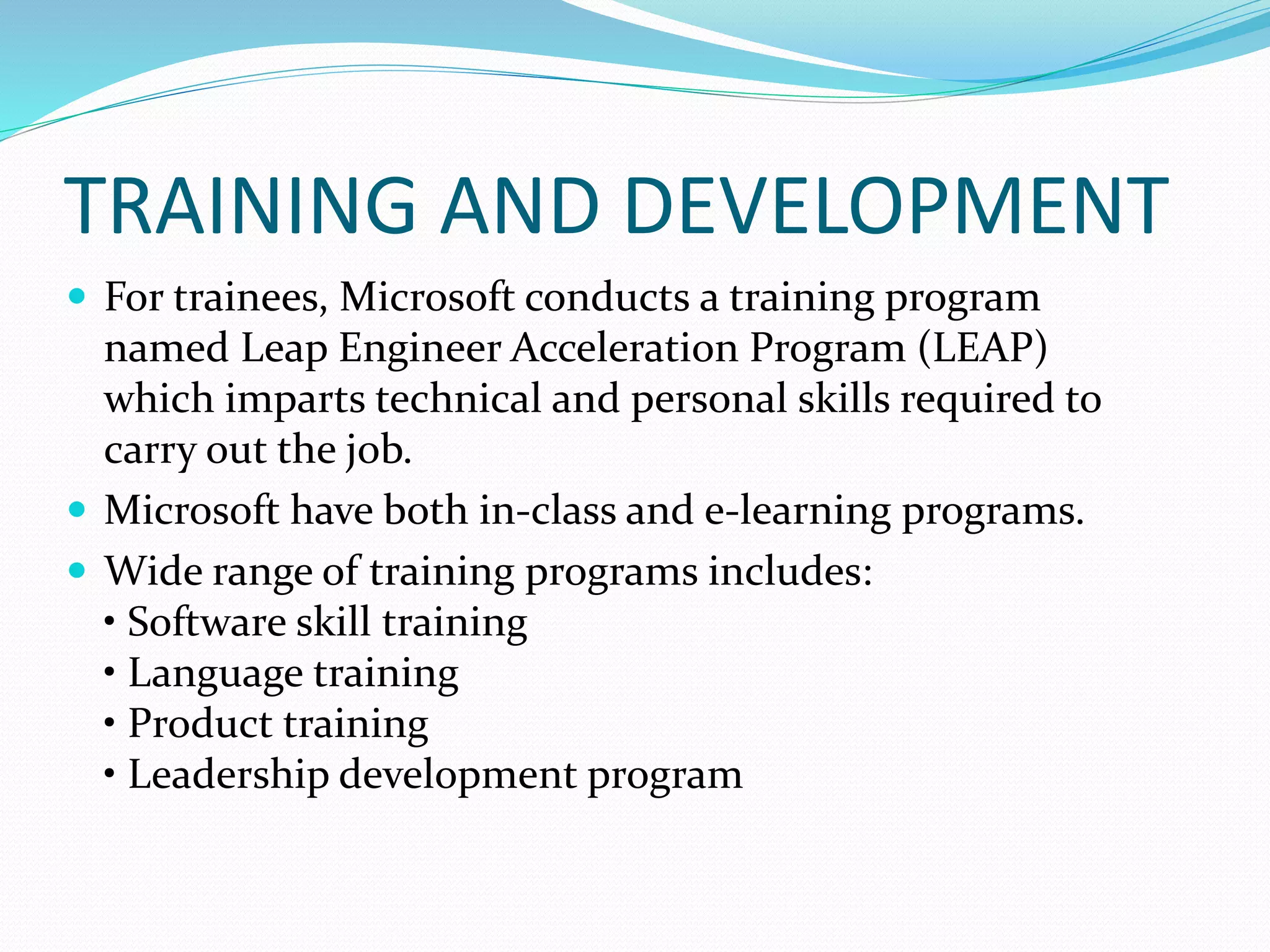 TRAINING AND DEVELOPMENT
 For trainees, Microsoft conducts a training program
named Leap Engineer Acceleration Program (LEAP)
which imparts technical and personal skills required to
carry out the job.
 Microsoft have both in-class and e-learning programs.
 Wide range of training programs includes:
• Software skill training
• Language training
• Product training
• Leadership development program
 
