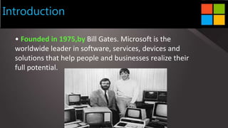 Introduction
• Founded in 1975,by Bill Gates. Microsoft is the
worldwide leader in software, services, devices and
solutions that help people and businesses realize their
full potential.
 