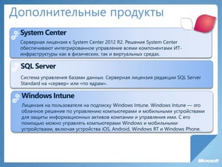 Дополнительные продукты
System Center
Серверная лицензия к System Center 2012 R2. Решения System Center
обеспечивают интегрированное управление всеми компонентами ИТ-
инфраструктуры как в физических, так и виртуальных средах.
SQL Server
Система управления базами данных. Серверная лицензия редакции SQL Server
Standard на «сервер» или «по ядрам».
Windows Intune
Лицензия на пользователя на подписку Windows Intune. Windows Intune — это
облачное решение по управлению компьютерами и мобильными устройствами
для защиты информационных активов компании и управления ими. С его
помощью можно управлять компьютерами Windows и мобильными
устройствами, включая устройства iOS, Android, Windows RT и Windows Phone.
 