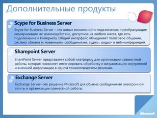 Дополнительные продукты
Scype for Business Server
Scype for Business Server – это новые возможности подключения, преобразующие
коммуникации во взаимодействие, доступное из любого места, где есть
подключение к Интернету. Общий интерфейс объединяет голосовое общение,
систему обмена мгновенными сообщениями, аудио-, видео- и веб-конференций.
Sharepoint Server
SharePoint Server представляет собой платформу для организации совместной
работы, которая позволяет интегрировать обработку и визуализацию внутренней
и внешней информации в одном технологическом решении.
Exchange Server
Exchange Server– это решение Microsoft для обмена сообщениями электронной
почты и организации совместной работы.
 