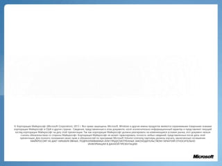 © Корпорация Майкрософт (Microsoft Corporation), 2013 г. Все права защищены. Microsoft, Windows и другие имена продуктов являются охраняемыми товарными знаками
корпорации Майкрософт в США и других странах . Сведения, представленные в этом документе, носят исключительно информационный характер и представляют текущий
взгляд корпорации Майкрософт на дату этой презентации. Так как корпорация Майкрософт должна реагировать на изменяющиеся условия рынка, этот документ нельзя
считать обязательством со стороны Майкрософт. Корпорация Майкрософт не может гарантировать точность любых сведений, представленных после даты этой
презентации. Для полного понимания своих прав и обязанностей по программе Microsoft Volume Licensing партнеры должны изучить заключенные соглашения.
МАЙКРОСОФТ НЕ ДАЕТ НИКАКИХ ЯВНЫХ, ПОДРАЗУМЕВАЕМЫХ ИЛИ ПРЕДУСМОТРЕННЫХ ЗАКОНОДАТЕЛЬСТВОМ ГАРАНТИЙ ОТНОСИТЕЛЬНО
ИНФОРМАЦИИ В ДАННОЙ ПРЕЗЕНТАЦИИ.
 