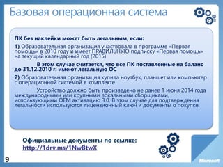 Базовая операционная система
ПК без наклейки может быть легальным, если:
1) Образовательная организация участвовала в программе «Первая
помощь» в 2010 году и имеет ПРАВИЛЬНУЮ подписку «Первая помощь»
на текущий календарный год (2015)
В этом случае считается, что все ПК поставленные на баланс
до 31.12.2010 г. имеют легальную ОС
2) Образовательная организация купила ноутбук, планшет или компьютер
с операционной системой в комплекте.
Устройство должно быть произведено не ранее 1 июня 2014 года
международными или крупными локальными сборщиками,
использующими OEM активацию 3.0. В этом случае для подтверждения
легальности используются лицензионный ключ и документы о покупке.
9
Официальные документы по ссылке:
http://1drv.ms/1NwBtwX
 