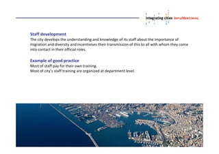 Staff development
The city develops the understanding and knowledge of its staff about the importance of
migration and diversity and incentivises their transmission of this to all with whom they come
into contact in their official roles.
Example of good practice
Most of staff pay for their own training.
Most of city’s staff training are organized at department level.
 