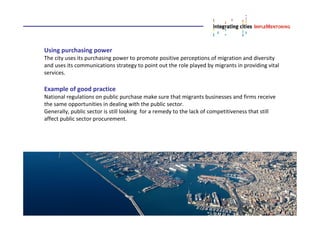 Using purchasing power
The city uses its purchasing power to promote positive perceptions of migration and diversity
and uses its communications strategy to point out the role played by migrants in providing vital
services.
Example of good practice
National regulations on public purchase make sure that migrants businesses and firms receive
the same opportunities in dealing with the public sector.
Generally, public sector is still looking for a remedy to the lack of competitiveness that still
affect public sector procurement.
 