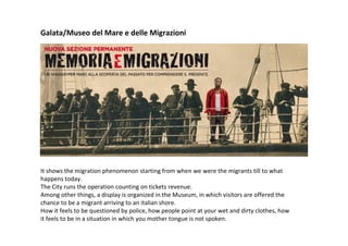 It shows the migration phenomenon starting from when we were the migrants till to what
happens today.
The City runs the operation counting on tickets revenue.
Among other things, a display is organized in the Museum, in which visitors are offered the
chance to be a migrant arriving to an italian shore.
How it feels to be questioned by police, how people point at your wet and dirty clothes, how
it feels to be in a situation in which you mother tongue is not spoken.
Galata/Museo del Mare e delle Migrazioni
 