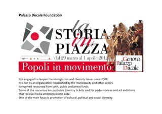 Palazzo Ducale Foundation
It is engaged in deepen the immigration and diversity issues since 2008.
It is ran by an organization established by the municipality and other actors.
It received resources from both, public and privat funds.
Some of the resources are produces by entry tickets sold for performances and art exibitions
that receive media attention world-wide.
One of the main focus is promotion of cultural, political and social diversity.
 