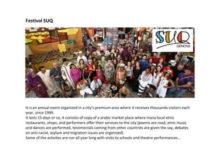 Festival SUQ
It is an annual event organized in a city’s premium area where it receives thousands visitors each
year, since 1999.
It lasts 15 days or so, it consists of copy of a arabic market place where many local etnic
restaurants, shops, and performers offer their services to the city (poems are read, etnic music
and dances are performed, testimonials coming from other countries are given the say, debates
on anti-racist, asylum and migration issues are organized).
Some of the activites are run all year long with visits to schools and theatre performances…
 