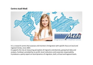 Centro studi Medì
It is a research centre that assesses and monitors immigration with specific focus on local and
regional trends, since 2003.
It supports the city at measuring perception of migrants and diversity, giving hard data and
analysis, funding is provided by no-profit, local institutions and corporate responsability.
It produces a yearly report on local dynamics of migration, both, at local and regional levels.
 