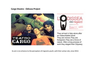 Cargo theatre - Odissea Project
They arrived in Italy alone after
an indescribable travel.
They are minors.They are
foreigners.They are a force of
nature. After a long process of
work they staged their Odyssey.
Its aim is to enhance to the perception of migrants youth, with their active role, since 2012.
 