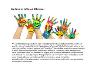 BarCamp on rights and differences
An event has been organized with local associations and individual citizens on the enrichment
given by Genova’s cultural diversity. We proposed a “concept” of what “diversità” brings to our
city, in terms of enrichment, openess, and “new ideas”.We asked partecipants to suggest subjects
in which they wished to proposed new projects and ideas. From those ideas, we selected 10
issues on diverent fields, like difference in religion, culture, sexual preferences, neighbours and
such. Projects has been develloped through internet “ad hoc” forum where partecipants could
share views in advance and make use of the meeting for a group interaction.
Most of the ideas that where shared in the event received attention by both, ther Municipality
and the local communities.
 