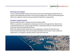 Planning and strategy
The city makes building a shared and inclusive local sense of belonging and identity for all
citizens and tackling discrimination in the city key strategic aims, which include working with
other local, regional, national and supranational institutions as appropriate.
Example of good practice
Genova cooperates with a regional anti-discrimination office.
Which is a product of a cooperation among several actors and organizations. More than a
centralized planning, the city (through the office in question) produces a coordinated and
multi-level activity among different actors.
Within the administration, guide-lines and strategy plans mention the diversity issue.
Some criticized these plans not to be enough articulated and concrete. In fact, it does not
specify who is in charge for relevant actions, times and resources.
 