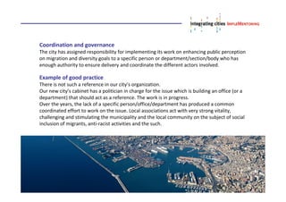 Coordination and governance
The city has assigned responsibility for implementing its work on enhancing public perception
on migration and diversity goals to a specific person or department/section/body who has
enough authority to ensure delivery and coordinate the different actors involved.
Example of good practice
There is not such a reference in our city’s organization.
Our new city’s cabinet has a politician in charge for the issue which is building an office (or a
department) that should act as a reference. The work is in progress.
Over the years, the lack of a specific person/office/department has produced a common
coordinated effort to work on the issue. Local associations act with very strong vitality,
challenging and stimulating the municipality and the local community on the subject of social
inclusion of migrants, anti-racist activities and the such.
 