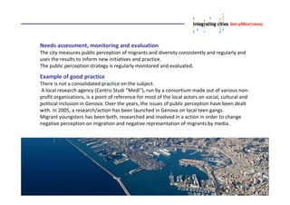 Needs assessment, monitoring and evaluation
The city measures public perception of migrants and diversity consistently and regularly and
uses the results to inform new initiatives and practice.
The public perception strategy is regularly monitored and evaluated.
Example of good practice
There is not a consolidated practice on the subject.
A local research agency (Centro Studi “Medì”), run by a consortium made out of various non-
profit organizations, is a point of reference for most of the local actors on social, cultural and
political inclusion in Genova. Over the years, the issues of public perception have been dealt
with. In 2005, a research/action has been launched in Genova on local teen gangs.
Migrant youngsters has been both, researched and involved in a action in order to change
negative perception on migration and negative representation of migrants by media.
 