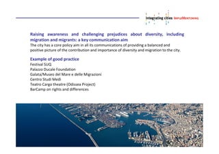 Raising awareness and challenging prejudices about diversity, including
migration and migrants: a key communication aim
The city has a core policy aim in all its communications of providing a balanced and
positive picture of the contribution and importance of diversity and migration to the city.
Example of good practice
Festival SUQ
Palazzo Ducale Foundation
Galata/Museo del Mare e delle Migrazioni
Centro Studi Medì
Teatro Cargo theatre (Odissea Project)
BarCamp on rights and differences
 