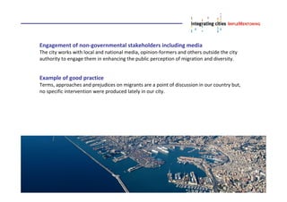 Engagement of non-governmental stakeholders including media
The city works with local and national media, opinion-formers and others outside the city
authority to engage them in enhancing the public perception of migration and diversity.
Example of good practice
Terms, approaches and prejudices on migrants are a point of discussion in our country but,
no specific intervention were produced lately in our city.
 