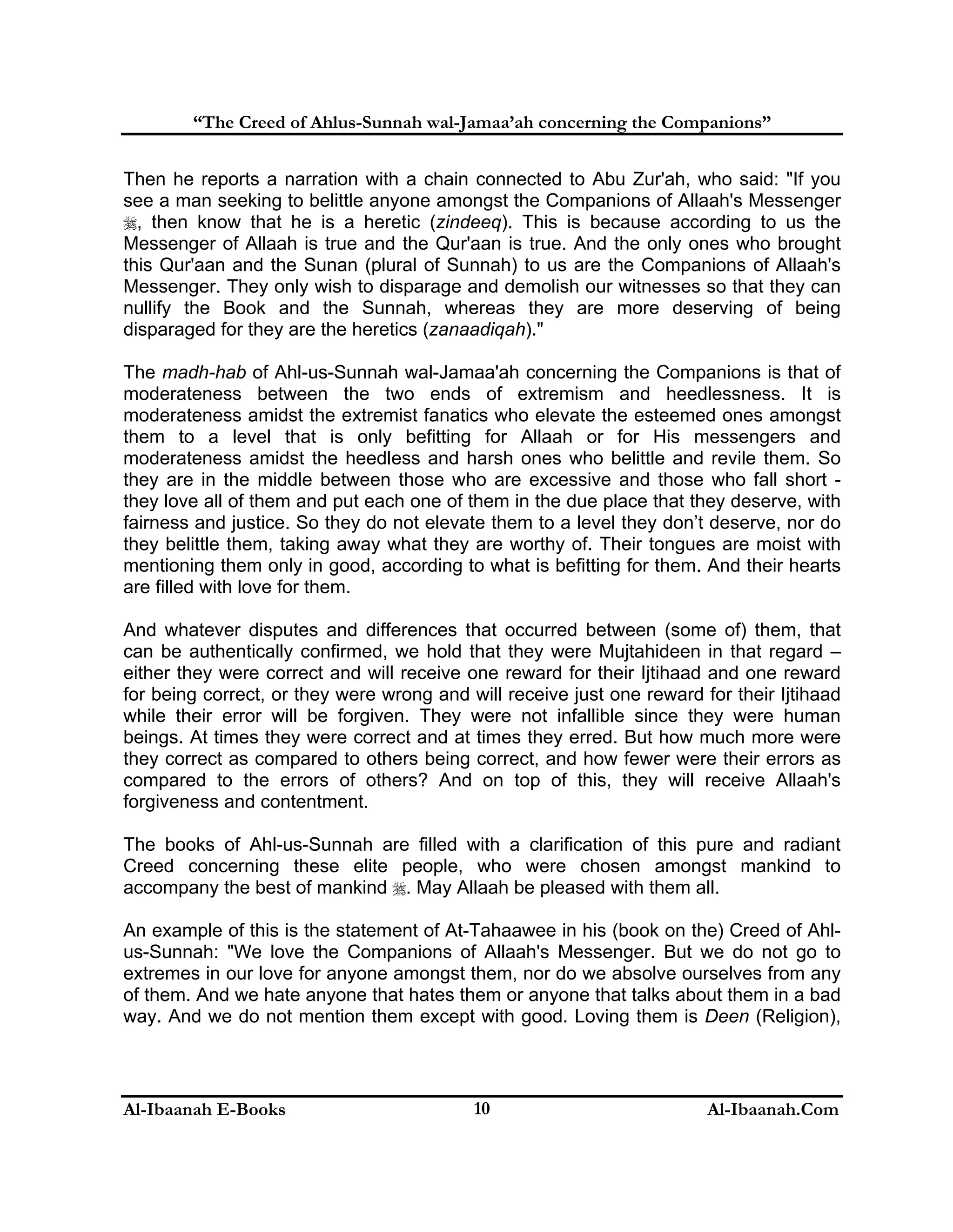 “The Creed of Ahlus-Sunnah wal-Jamaa’ah concerning the Companions”
Then he reports a narration with a chain connected to Abu Zur'ah, who said: "If you
see a man seeking to belittle anyone amongst the Companions of Allaah's Messenger
, then know that he is a heretic (zindeeq). This is because according to us the
Messenger of Allaah is true and the Qur'aan is true. And the only ones who brought
this Qur'aan and the Sunan (plural of Sunnah) to us are the Companions of Allaah's
Messenger. They only wish to disparage and demolish our witnesses so that they can
nullify the Book and the Sunnah, whereas they are more deserving of being
disparaged for they are the heretics (zanaadiqah)."
The madh-hab of Ahl-us-Sunnah wal-Jamaa'ah concerning the Companions is that of
moderateness between the two ends of extremism and heedlessness. It is
moderateness amidst the extremist fanatics who elevate the esteemed ones amongst
them to a level that is only befitting for Allaah or for His messengers and
moderateness amidst the heedless and harsh ones who belittle and revile them. So
they are in the middle between those who are excessive and those who fall short they love all of them and put each one of them in the due place that they deserve, with
fairness and justice. So they do not elevate them to a level they don’t deserve, nor do
they belittle them, taking away what they are worthy of. Their tongues are moist with
mentioning them only in good, according to what is befitting for them. And their hearts
are filled with love for them.
And whatever disputes and differences that occurred between (some of) them, that
can be authentically confirmed, we hold that they were Mujtahideen in that regard –
either they were correct and will receive one reward for their Ijtihaad and one reward
for being correct, or they were wrong and will receive just one reward for their Ijtihaad
while their error will be forgiven. They were not infallible since they were human
beings. At times they were correct and at times they erred. But how much more were
they correct as compared to others being correct, and how fewer were their errors as
compared to the errors of others? And on top of this, they will receive Allaah's
forgiveness and contentment.
The books of Ahl-us-Sunnah are filled with a clarification of this pure and radiant
Creed concerning these elite people, who were chosen amongst mankind to
accompany the best of mankind . May Allaah be pleased with them all.
An example of this is the statement of At-Tahaawee in his (book on the) Creed of Ahlus-Sunnah: "We love the Companions of Allaah's Messenger. But we do not go to
extremes in our love for anyone amongst them, nor do we absolve ourselves from any
of them. And we hate anyone that hates them or anyone that talks about them in a bad
way. And we do not mention them except with good. Loving them is Deen (Religion),

Al-Ibaanah E-Books

10

Al-Ibaanah.Com

 