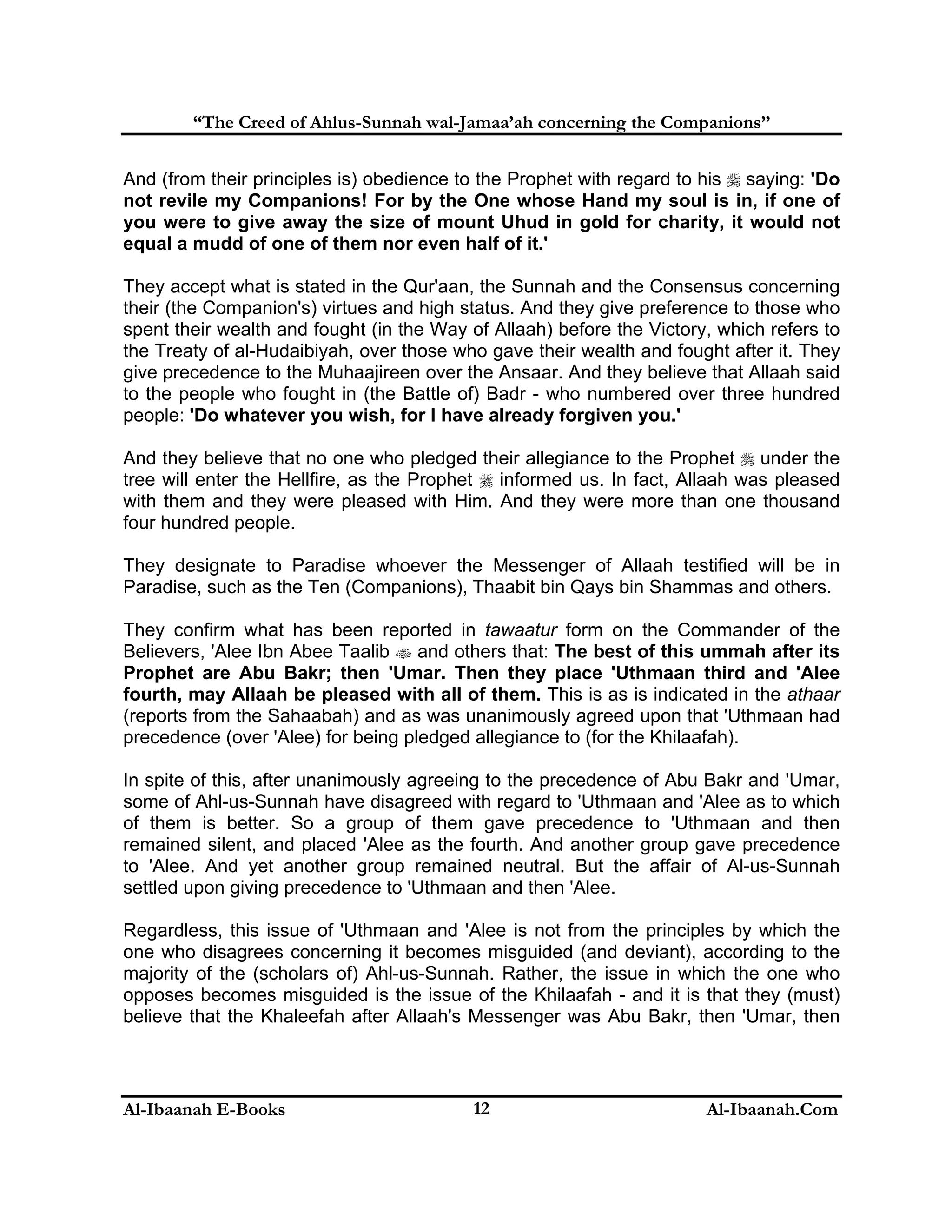 “The Creed of Ahlus-Sunnah wal-Jamaa’ah concerning the Companions”
And (from their principles is) obedience to the Prophet with regard to his  saying: 'Do
not revile my Companions! For by the One whose Hand my soul is in, if one of
you were to give away the size of mount Uhud in gold for charity, it would not
equal a mudd of one of them nor even half of it.'
They accept what is stated in the Qur'aan, the Sunnah and the Consensus concerning
their (the Companion's) virtues and high status. And they give preference to those who
spent their wealth and fought (in the Way of Allaah) before the Victory, which refers to
the Treaty of al-Hudaibiyah, over those who gave their wealth and fought after it. They
give precedence to the Muhaajireen over the Ansaar. And they believe that Allaah said
to the people who fought in (the Battle of) Badr - who numbered over three hundred
people: 'Do whatever you wish, for I have already forgiven you.'
And they believe that no one who pledged their allegiance to the Prophet  under the
tree will enter the Hellfire, as the Prophet  informed us. In fact, Allaah was pleased
with them and they were pleased with Him. And they were more than one thousand
four hundred people.
They designate to Paradise whoever the Messenger of Allaah testified will be in
Paradise, such as the Ten (Companions), Thaabit bin Qays bin Shammas and others.
They confirm what has been reported in tawaatur form on the Commander of the
Believers, 'Alee Ibn Abee Taalib  and others that: The best of this ummah after its
Prophet are Abu Bakr; then 'Umar. Then they place 'Uthmaan third and 'Alee
fourth, may Allaah be pleased with all of them. This is as is indicated in the athaar
(reports from the Sahaabah) and as was unanimously agreed upon that 'Uthmaan had
precedence (over 'Alee) for being pledged allegiance to (for the Khilaafah).
In spite of this, after unanimously agreeing to the precedence of Abu Bakr and 'Umar,
some of Ahl-us-Sunnah have disagreed with regard to 'Uthmaan and 'Alee as to which
of them is better. So a group of them gave precedence to 'Uthmaan and then
remained silent, and placed 'Alee as the fourth. And another group gave precedence
to 'Alee. And yet another group remained neutral. But the affair of Al-us-Sunnah
settled upon giving precedence to 'Uthmaan and then 'Alee.
Regardless, this issue of 'Uthmaan and 'Alee is not from the principles by which the
one who disagrees concerning it becomes misguided (and deviant), according to the
majority of the (scholars of) Ahl-us-Sunnah. Rather, the issue in which the one who
opposes becomes misguided is the issue of the Khilaafah - and it is that they (must)
believe that the Khaleefah after Allaah's Messenger was Abu Bakr, then 'Umar, then

Al-Ibaanah E-Books

12

Al-Ibaanah.Com

 