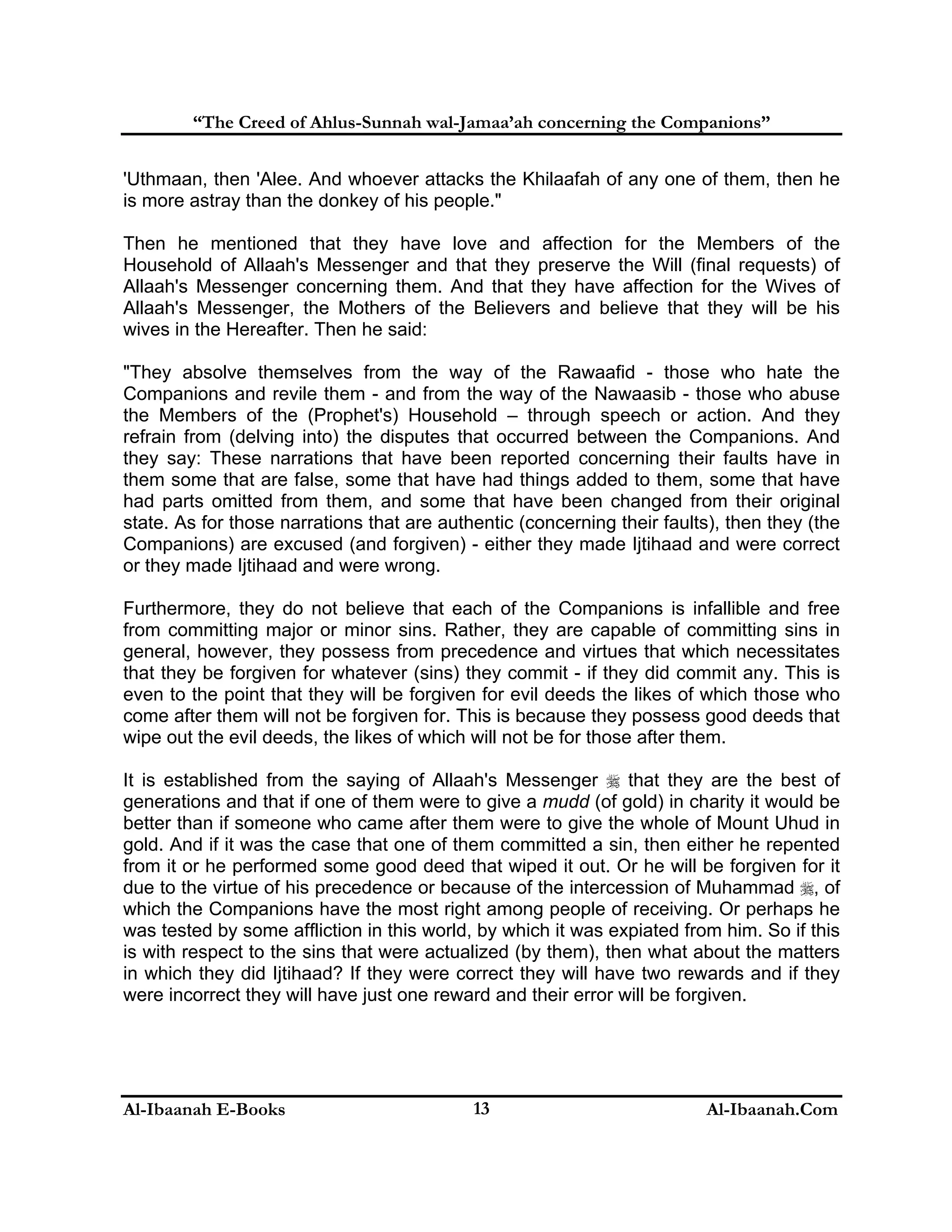 “The Creed of Ahlus-Sunnah wal-Jamaa’ah concerning the Companions”
'Uthmaan, then 'Alee. And whoever attacks the Khilaafah of any one of them, then he
is more astray than the donkey of his people."
Then he mentioned that they have love and affection for the Members of the
Household of Allaah's Messenger and that they preserve the Will (final requests) of
Allaah's Messenger concerning them. And that they have affection for the Wives of
Allaah's Messenger, the Mothers of the Believers and believe that they will be his
wives in the Hereafter. Then he said:
"They absolve themselves from the way of the Rawaafid - those who hate the
Companions and revile them - and from the way of the Nawaasib - those who abuse
the Members of the (Prophet's) Household – through speech or action. And they
refrain from (delving into) the disputes that occurred between the Companions. And
they say: These narrations that have been reported concerning their faults have in
them some that are false, some that have had things added to them, some that have
had parts omitted from them, and some that have been changed from their original
state. As for those narrations that are authentic (concerning their faults), then they (the
Companions) are excused (and forgiven) - either they made Ijtihaad and were correct
or they made Ijtihaad and were wrong.
Furthermore, they do not believe that each of the Companions is infallible and free
from committing major or minor sins. Rather, they are capable of committing sins in
general, however, they possess from precedence and virtues that which necessitates
that they be forgiven for whatever (sins) they commit - if they did commit any. This is
even to the point that they will be forgiven for evil deeds the likes of which those who
come after them will not be forgiven for. This is because they possess good deeds that
wipe out the evil deeds, the likes of which will not be for those after them.
It is established from the saying of Allaah's Messenger  that they are the best of
generations and that if one of them were to give a mudd (of gold) in charity it would be
better than if someone who came after them were to give the whole of Mount Uhud in
gold. And if it was the case that one of them committed a sin, then either he repented
from it or he performed some good deed that wiped it out. Or he will be forgiven for it
due to the virtue of his precedence or because of the intercession of Muhammad , of
which the Companions have the most right among people of receiving. Or perhaps he
was tested by some affliction in this world, by which it was expiated from him. So if this
is with respect to the sins that were actualized (by them), then what about the matters
in which they did Ijtihaad? If they were correct they will have two rewards and if they
were incorrect they will have just one reward and their error will be forgiven.

Al-Ibaanah E-Books

13

Al-Ibaanah.Com

 
