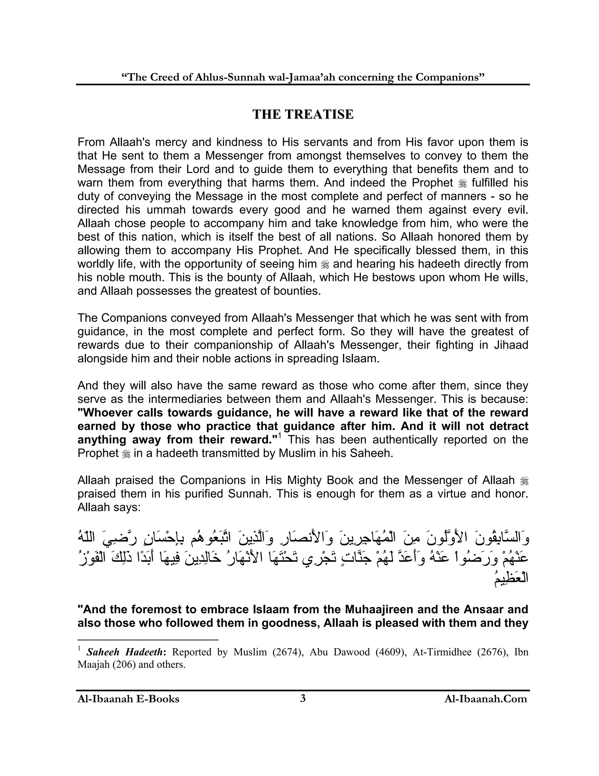 “The Creed of Ahlus-Sunnah wal-Jamaa’ah concerning the Companions”

THE TREATISE
From Allaah's mercy and kindness to His servants and from His favor upon them is
that He sent to them a Messenger from amongst themselves to convey to them the
Message from their Lord and to guide them to everything that benefits them and to
warn them from everything that harms them. And indeed the Prophet  fulfilled his
duty of conveying the Message in the most complete and perfect of manners - so he
directed his ummah towards every good and he warned them against every evil.
Allaah chose people to accompany him and take knowledge from him, who were the
best of this nation, which is itself the best of all nations. So Allaah honored them by
allowing them to accompany His Prophet. And He specifically blessed them, in this
worldly life, with the opportunity of seeing him  and hearing his hadeeth directly from
his noble mouth. This is the bounty of Allaah, which He bestows upon whom He wills,
and Allaah possesses the greatest of bounties.
The Companions conveyed from Allaah's Messenger that which he was sent with from
guidance, in the most complete and perfect form. So they will have the greatest of
rewards due to their companionship of Allaah's Messenger, their fighting in Jihaad
alongside him and their noble actions in spreading Islaam.
And they will also have the same reward as those who come after them, since they
serve as the intermediaries between them and Allaah's Messenger. This is because:
"Whoever calls towards guidance, he will have a reward like that of the reward
earned by those who practice that guidance after him. And it will not detract
anything away from their reward."1 This has been authentically reported on the
Prophet  in a hadeeth transmitted by Muslim in his Saheeh.
Allaah praised the Companions in His Mighty Book and the Messenger of Allaah 
praised them in his purified Sunnah. This is enough for them as a virtue and honor.
Allaah says:

‫َاﻟ ﱠﺎﺑ ُﻮن اﻷوُﻮن ﻣﻦ اﻟﻤ َﺎﺟ ِﻳﻦ َا َﻧ َﺎر َاﻟ ِﻳﻦ اﺗﺒ ُﻮ ُﻢ ﺑﺈﺣ َﺎن رﺿﻲ اﻟﻠﻪ‬
ُ ّ َ ِ ‫و ﺴ ِﻘ َ َ ﱠﻟ َ ِ َ ْ ُﻬ ِﺮ َ و ﻷ ﺼ ِ و ﱠﺬ َ ﱠ َﻌ ه ِِ ْﺴ ٍ ﱠ‬
‫ﻋﻨﻬﻢ ور ُﻮا ﻋﻨﻪ وأﻋﺪ ﻟﻬﻢ ﺟﻨﺎت ﺗﺠ ِي ﺗﺤﺘ َﺎ اﻷﻧ َﺎر َﺎﻟ ِﻳﻦ ِﻴ َﺎ أﺑ ًا ذﻟﻚ اﻟﻔﻮز‬
ُ ْ َ ْ َ َِ ‫َ ْ ُ ْ َ َﺿ ْ َ ْ ُ ََ َ ﱠ َ ُ ْ َ ﱠ ٍ َ ْﺮ َ ْ َﻬ َ ْﻬ ُ ﺧ ِﺪ َ ﻓ ﻬ َ َﺪ‬
‫اﻟﻌ ِﻴﻢ‬
ُ ‫ْ َﻈ‬
"And the foremost to embrace Islaam from the Muhaajireen and the Ansaar and
also those who followed them in goodness, Allaah is pleased with them and they
1

Saheeh Hadeeth: Reported by Muslim (2674), Abu Dawood (4609), At-Tirmidhee (2676), Ibn
Maajah (206) and others.

Al-Ibaanah E-Books

3

Al-Ibaanah.Com

 