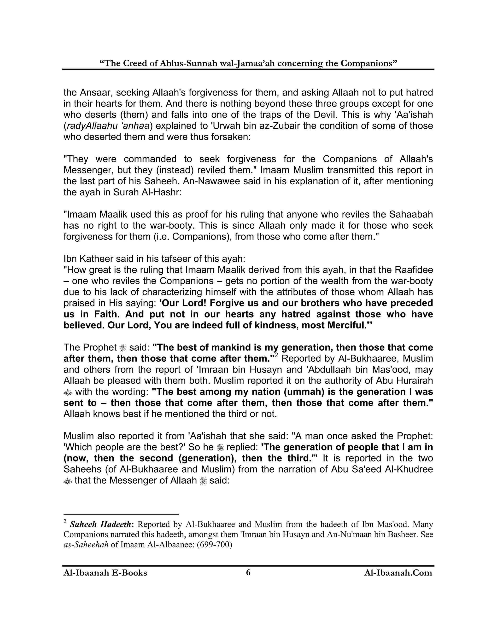 “The Creed of Ahlus-Sunnah wal-Jamaa’ah concerning the Companions”
the Ansaar, seeking Allaah's forgiveness for them, and asking Allaah not to put hatred
in their hearts for them. And there is nothing beyond these three groups except for one
who deserts (them) and falls into one of the traps of the Devil. This is why 'Aa'ishah
(radyAllaahu ‘anhaa) explained to 'Urwah bin az-Zubair the condition of some of those
who deserted them and were thus forsaken:
"They were commanded to seek forgiveness for the Companions of Allaah's
Messenger, but they (instead) reviled them." Imaam Muslim transmitted this report in
the last part of his Saheeh. An-Nawawee said in his explanation of it, after mentioning
the ayah in Surah Al-Hashr:
"Imaam Maalik used this as proof for his ruling that anyone who reviles the Sahaabah
has no right to the war-booty. This is since Allaah only made it for those who seek
forgiveness for them (i.e. Companions), from those who come after them."
Ibn Katheer said in his tafseer of this ayah:
"How great is the ruling that Imaam Maalik derived from this ayah, in that the Raafidee
– one who reviles the Companions – gets no portion of the wealth from the war-booty
due to his lack of characterizing himself with the attributes of those whom Allaah has
praised in His saying: 'Our Lord! Forgive us and our brothers who have preceded
us in Faith. And put not in our hearts any hatred against those who have
believed. Our Lord, You are indeed full of kindness, most Merciful.'"
The Prophet  said: "The best of mankind is my generation, then those that come
after them, then those that come after them."2 Reported by Al-Bukhaaree, Muslim
and others from the report of 'Imraan bin Husayn and 'Abdullaah bin Mas'ood, may
Allaah be pleased with them both. Muslim reported it on the authority of Abu Hurairah
 with the wording: "The best among my nation (ummah) is the generation I was
sent to – then those that come after them, then those that come after them."
Allaah knows best if he mentioned the third or not.
Muslim also reported it from 'Aa'ishah that she said: "A man once asked the Prophet:
'Which people are the best?' So he  replied: 'The generation of people that I am in
(now, then the second (generation), then the third.'" It is reported in the two
Saheehs (of Al-Bukhaaree and Muslim) from the narration of Abu Sa'eed Al-Khudree
 that the Messenger of Allaah  said:

2

Saheeh Hadeeth: Reported by Al-Bukhaaree and Muslim from the hadeeth of Ibn Mas'ood. Many
Companions narrated this hadeeth, amongst them 'Imraan bin Husayn and An-Nu'maan bin Basheer. See
as-Saheehah of Imaam Al-Albaanee: (699-700)

Al-Ibaanah E-Books

6

Al-Ibaanah.Com

 