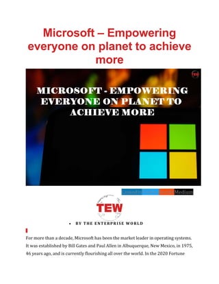 Microsoft – Empowering
everyone on planet to achieve
more
LinkedinTwitterRedditMedium
• BY THE ENTERPRISE WORLD
For more than a decade, Microsoft has been the market leader in operating systems.
It was established by Bill Gates and Paul Allen in Albuquerque, New Mexico, in 1975,
46 years ago, and is currently flourishing all over the world. In the 2020 Fortune
 