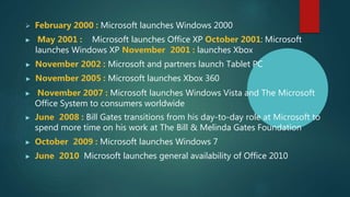  February 2000 : Microsoft launches Windows 2000
▶ May 2001 : Microsoft launches Office XP October 2001: Microsoft
launches Windows XP November 2001 : launches Xbox
▶ November 2002 : Microsoft and partners launch Tablet PC
▶ November 2005 : Microsoft launches Xbox 360
▶ November 2007 : Microsoft launches Windows Vista and The Microsoft
Office System to consumers worldwide
▶ June 2008 : Bill Gates transitions from his day-to-day role at Microsoft to
spend more time on his work at The Bill & Melinda Gates Foundation
▶ October 2009 : Microsoft launches Windows 7
▶ June 2010 Microsoft launches general availability of Office 2010
 