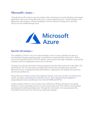 Microsoft's Azure :
Through Microsoft's extensive network of data centers, businesses can create, distribute, and manage
applications and services using Microsoft Azure, a cloud computing service. Virtual machines, web
applications, data analytics, artificial intelligence (AI), the Internet of Things (IoT), and other
services are all available through Azure.
Special Advantages :
The scalability of Azure is one of its main advantages. Azure is easily scaleable up or down to
accommodate changing computing needs as organizations expand and their needs evolve. With a
service level agreement (SLA) of 99.95% uptime, Azure also provides high availability, ensuring that
customers can access applications and services at all times.
Utilizing Azure also has the benefit of being integrated with other Microsoft services like Office 365
and Dynamics 365. By using Azure to manage their infrastructure and applications and other
Microsoft services to manage their data and workflows, organizations can simplify their processes
and increase productivity.
Along with a host of other security and compliance features, Azure also provides role-based access
control, encryption, threat detection, and other services. These functions assist companies in
safeguarding their data and adhering to laws like the GDPR and HIPAA.
Virtual machines (VMs) are one of Azure's most well-known offerings. Businesses can operate
Windows or Linux-based apps and services in the cloud using Azure VMs without worrying about
maintaining the underlying infrastructure. Through the Azure portal or by using programs like
PowerShell or the Azure CLI, VMs can be created and managed.
 