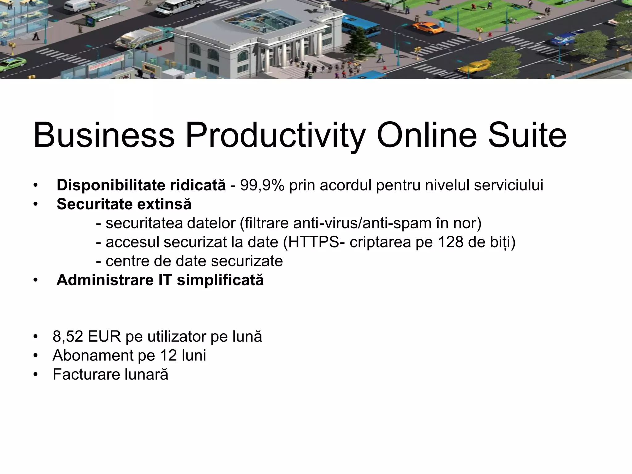 Business Productivity Online Suite
•   Disponibilitate ridicată - 99,9% prin acordul pentru nivelul serviciului
•   Securitate extinsă
         - securitatea datelor (filtrare anti-virus/anti-spam în nor)
         - accesul securizat la date (HTTPS- criptarea pe 128 de biți)
         - centre de date securizate
•   Administrare IT simplificată


• 8,52 EUR pe utilizator pe lună
• Abonament pe 12 luni
• Facturare lunară
 