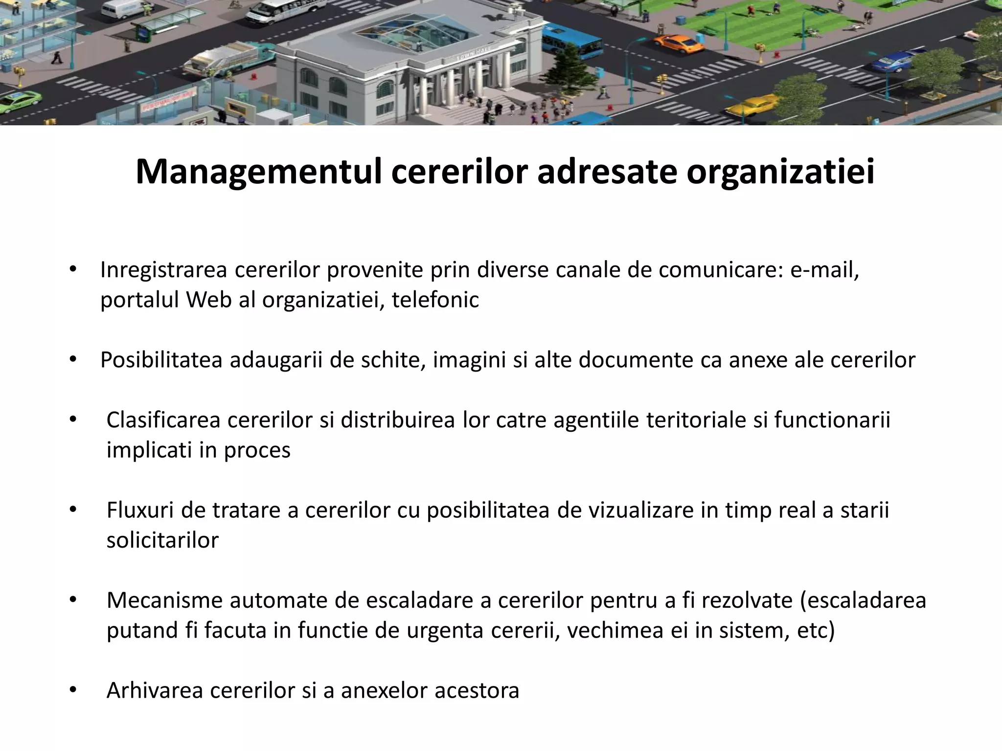 Managementul cererilor adresate organizatiei

• Inregistrarea cererilor provenite prin diverse canale de comunicare: e-mail,
  portalul Web al organizatiei, telefonic

• Posibilitatea adaugarii de schite, imagini si alte documente ca anexe ale cererilor

•   Clasificarea cererilor si distribuirea lor catre agentiile teritoriale si functionarii
    implicati in proces

•   Fluxuri de tratare a cererilor cu posibilitatea de vizualizare in timp real a starii
    solicitarilor

•   Mecanisme automate de escaladare a cererilor pentru a fi rezolvate (escaladarea
    putand fi facuta in functie de urgenta cererii, vechimea ei in sistem, etc)

•   Arhivarea cererilor si a anexelor acestora
 