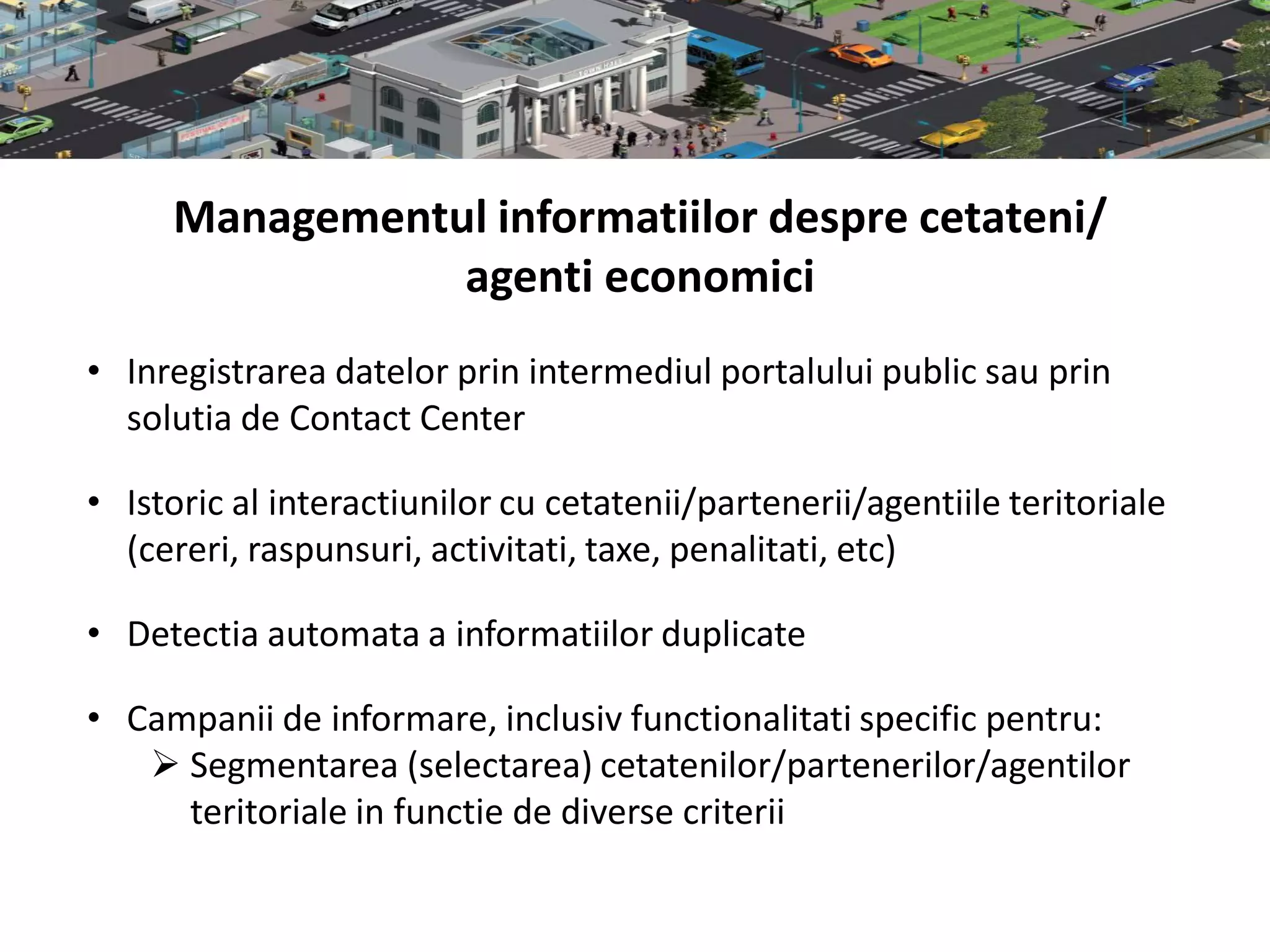Managementul informatiilor despre cetateni/
                agenti economici
• Inregistrarea datelor prin intermediul portalului public sau prin
  solutia de Contact Center

• Istoric al interactiunilor cu cetatenii/partenerii/agentiile teritoriale
  (cereri, raspunsuri, activitati, taxe, penalitati, etc)

• Detectia automata a informatiilor duplicate

• Campanii de informare, inclusiv functionalitati specific pentru:
    Segmentarea (selectarea) cetatenilor/partenerilor/agentilor
     teritoriale in functie de diverse criterii
 
