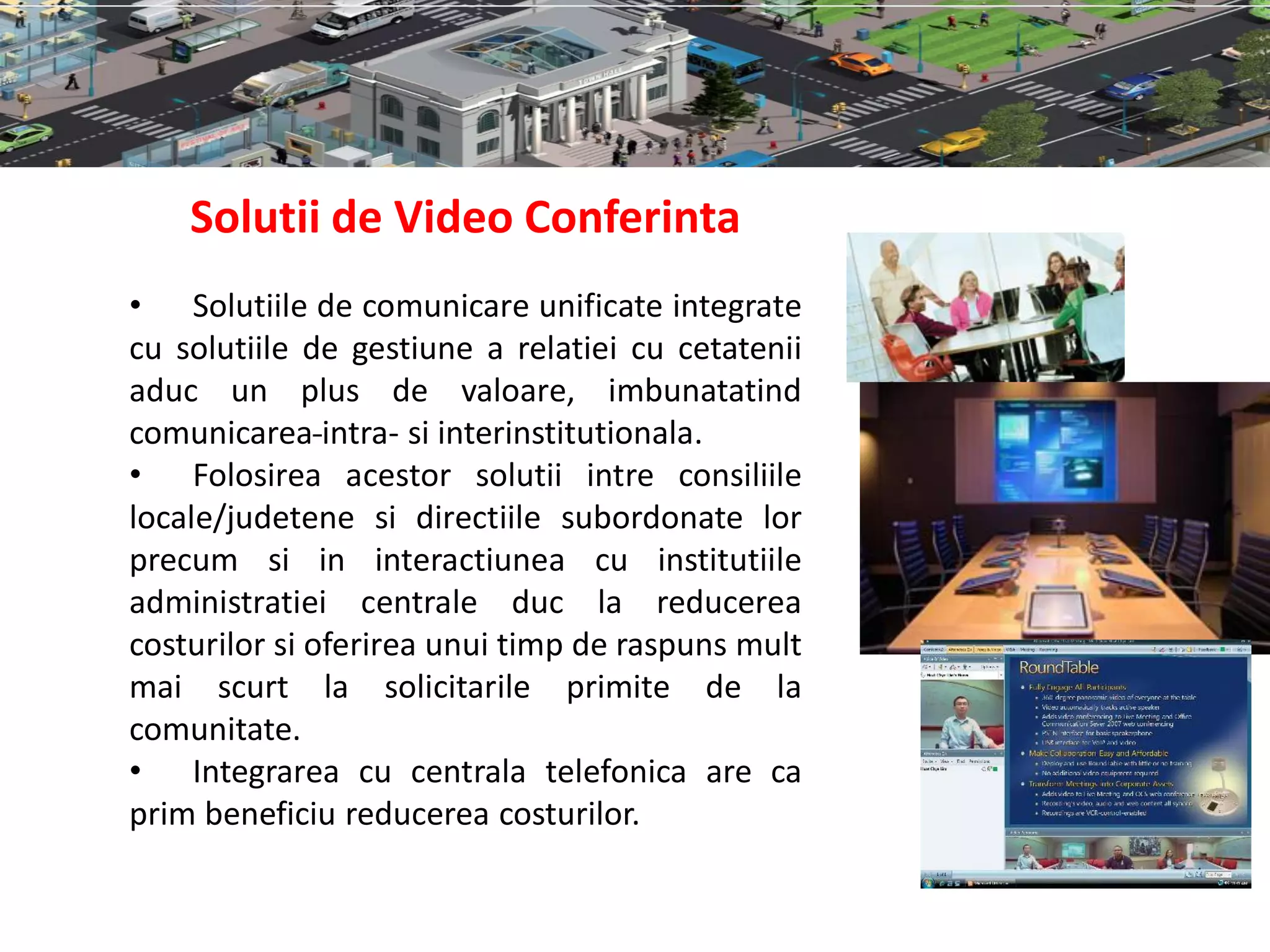 Solutii de Video Conferinta
• Solutiile de comunicare unificate integrate
cu solutiile de gestiune a relatiei cu cetatenii
aduc un plus de valoare, imbunatatind
comunicarea intra- si interinstitutionala.
• Folosirea acestor solutii intre consiliile
locale/judetene si directiile subordonate lor
precum si in interactiunea cu institutiile
administratiei centrale duc la reducerea
costurilor si oferirea unui timp de raspuns mult
mai scurt la solicitarile primite de la
comunitate.
• Integrarea cu centrala telefonica are ca
prim beneficiu reducerea costurilor.
 