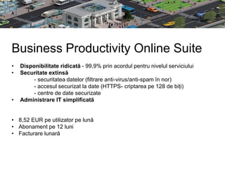 Business Productivity Online Suite
•   Disponibilitate ridicată - 99,9% prin acordul pentru nivelul serviciului
•   Securitate extinsă
         - securitatea datelor (filtrare anti-virus/anti-spam în nor)
         - accesul securizat la date (HTTPS- criptarea pe 128 de biți)
         - centre de date securizate
•   Administrare IT simplificată


• 8,52 EUR pe utilizator pe lună
• Abonament pe 12 luni
• Facturare lunară
 