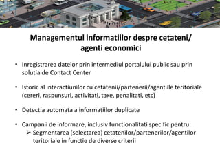 Managementul informatiilor despre cetateni/
                agenti economici
• Inregistrarea datelor prin intermediul portalului public sau prin
  solutia de Contact Center

• Istoric al interactiunilor cu cetatenii/partenerii/agentiile teritoriale
  (cereri, raspunsuri, activitati, taxe, penalitati, etc)

• Detectia automata a informatiilor duplicate

• Campanii de informare, inclusiv functionalitati specific pentru:
    Segmentarea (selectarea) cetatenilor/partenerilor/agentilor
     teritoriale in functie de diverse criterii
 