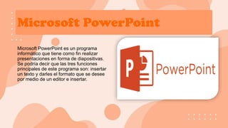Microsoft PowerPoint
Microsoft PowerPoint es un programa
informático que tiene como fin realizar
presentaciones en forma de diapositivas.
Se podría decir que las tres funciones
principales de este programa son: insertar
un texto y darles el formato que se desee
por medio de un editor e insertar.
 