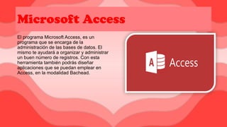 Microsoft Access
El programa Microsoft Access, es un
programa que se encarga de la
administración de las bases de datos. El
mismo te ayudará a organizar y administrar
un buen número de registros. Con esta
herramienta también podrás diseñar
aplicaciones que se puedan emplear en
Access, en la modalidad Bachead.
 