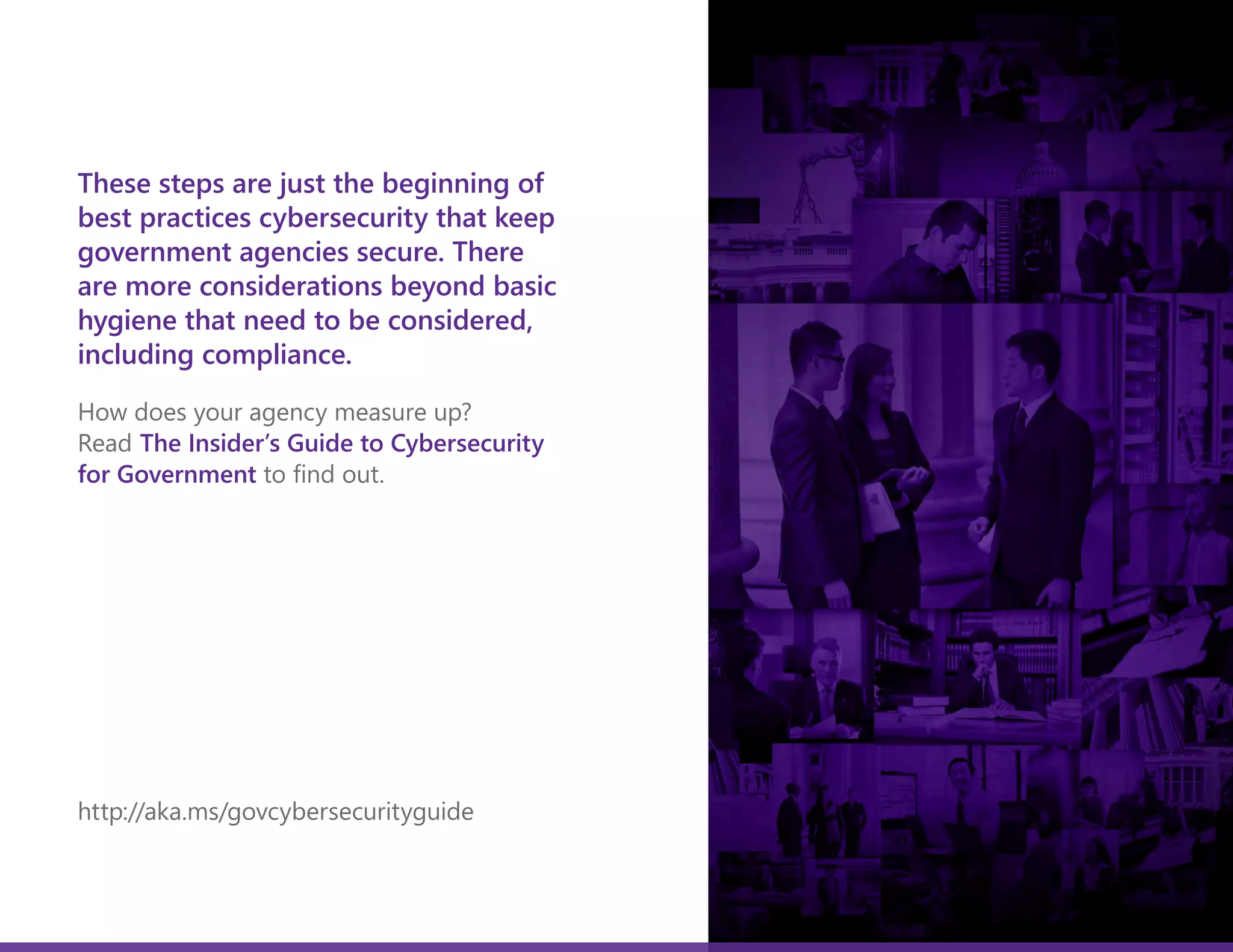These steps are just the beginning of
best practices cybersecurity that keep
government agencies secure. There
are more considerations beyond basic
hygiene that need to be considered,
including compliance.
How does your agency measure up?
Read The Insider’s Guide to Cybersecurity
for Government to find out.
http://aka.ms/govcybersecurityguide
Get the eBook
The Insider's Guide to
Cybersecurity
For Government
 