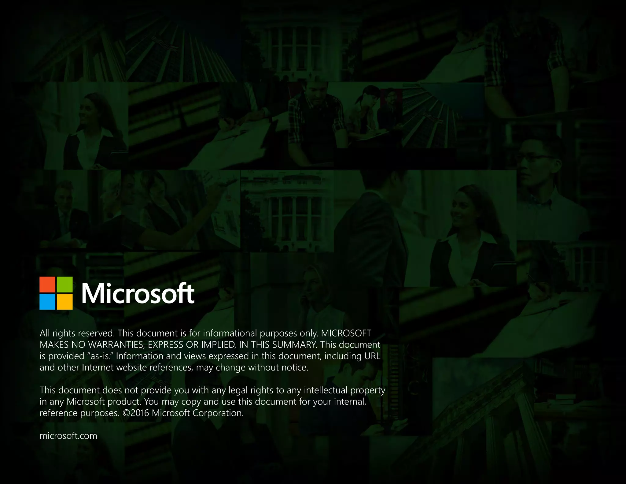 All rights reserved. This document is for informational purposes only. MICROSOFT
MAKES NO WARRANTIES, EXPRESS OR IMPLIED, IN THIS SUMMARY. This document
is provided “as-is.” Information and views expressed in this document, including URL
and other Internet website references, may change without notice.
This document does not provide you with any legal rights to any intellectual property
in any Microsoft product. You may copy and use this document for your internal,
reference purposes. ©2016 Microsoft Corporation.
microsoft.com
 