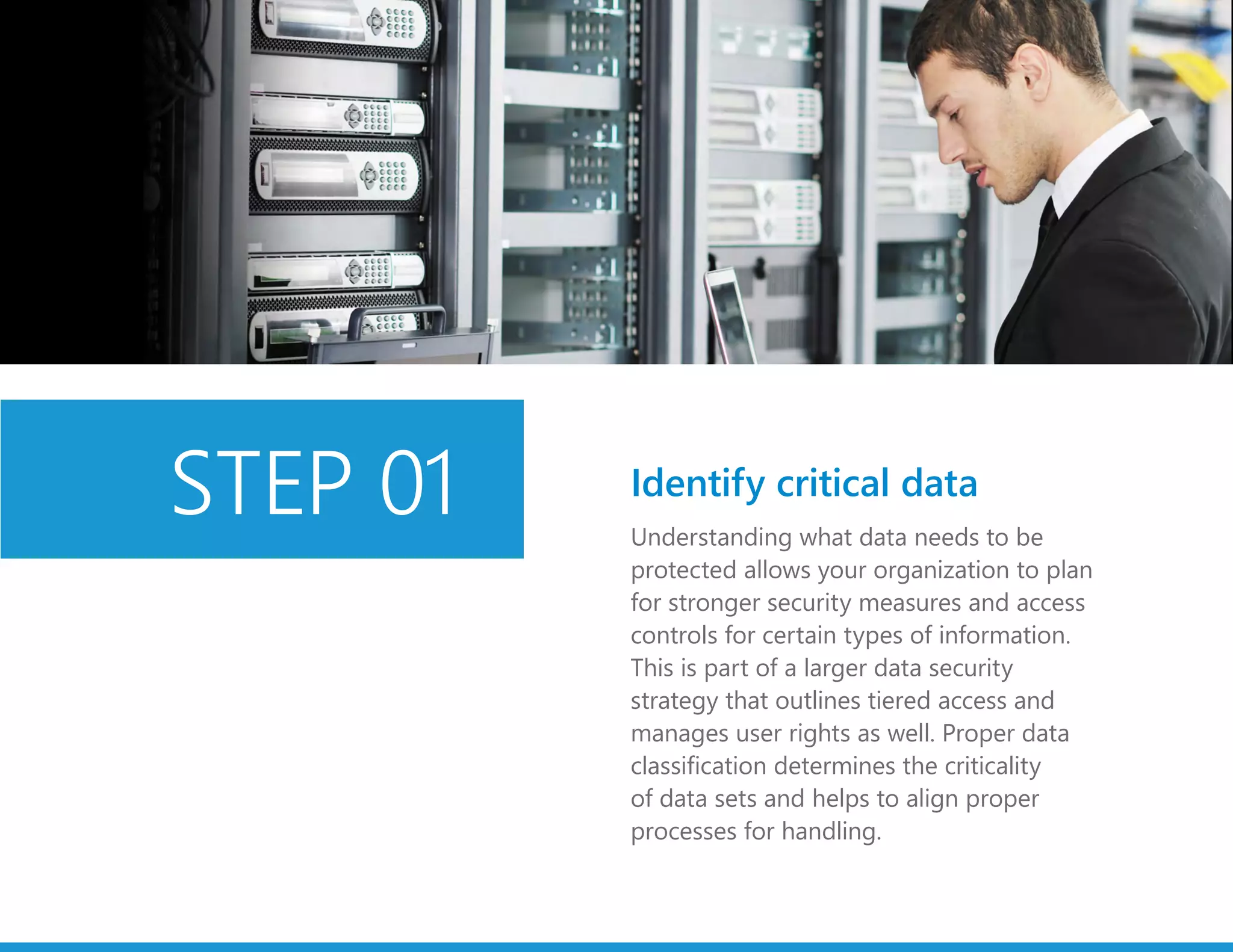 Understanding what data needs to be
protected allows your organization to plan
for stronger security measures and access
controls for certain types of information.
This is part of a larger data security
strategy that outlines tiered access and
manages user rights as well. Proper data
classification determines the criticality
of data sets and helps to align proper
processes for handling.
Identify critical dataSTEP 01
 