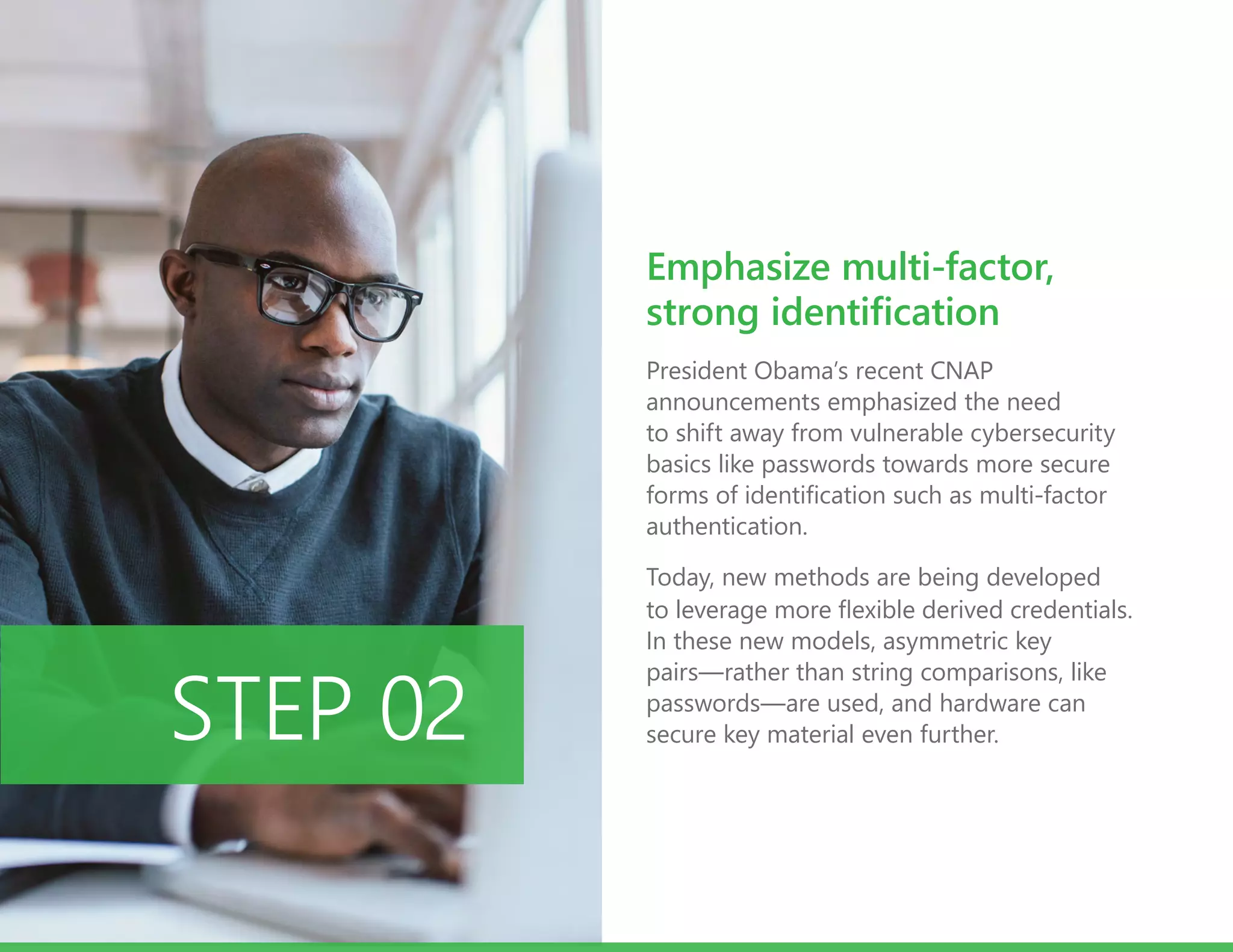 President Obama’s recent CNAP
announcements emphasized the need
to shift away from vulnerable cybersecurity
basics like passwords towards more secure
forms of identification such as multi-factor
authentication.
Today, new methods are being developed
to leverage more flexible derived credentials.
In these new models, asymmetric key
pairs—rather than string comparisons, like
passwords—are used, and hardware can
secure key material even further.STEP 02
Emphasize multi-factor,
strong identification
 