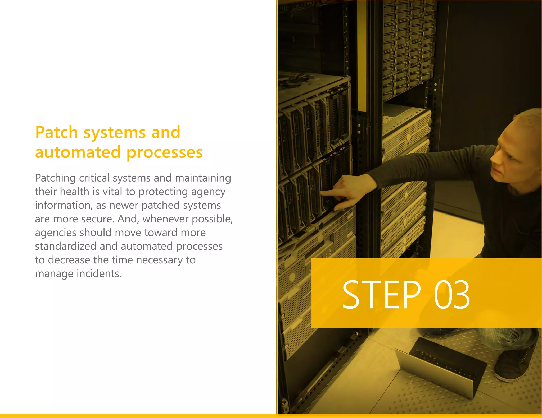 Patching critical systems and maintaining
their health is vital to protecting agency
information, as newer patched systems
are more secure. And, whenever possible,
agencies should move toward more
standardized and automated processes
to decrease the time necessary to
manage incidents.
STEP 03
Patch systems and
automated processes
 